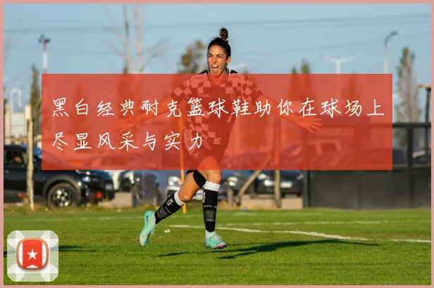 黑白经典耐克篮球鞋助你在球场上尽显风采与实力