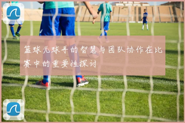 篮球无球手的智慧与团队协作在比赛中的重要性探讨