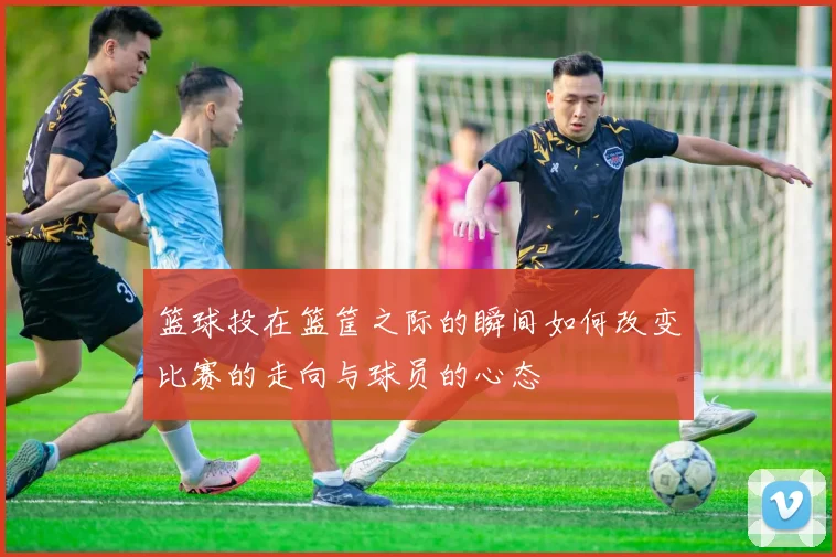 篮球投在篮筐之际的瞬间如何改变比赛的走向与球员的心态