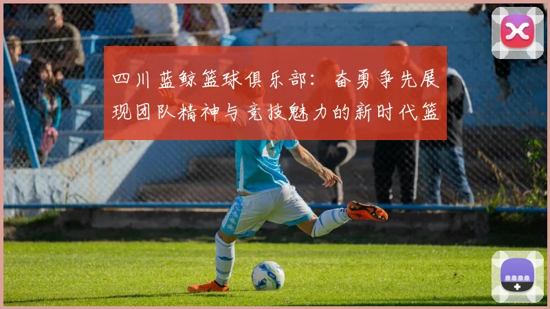 四川蓝鲸篮球俱乐部：奋勇争先展现团队精神与竞技魅力的新时代篮球力量
